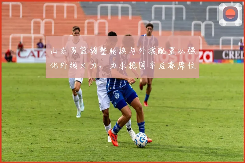 山东男篮调整轮换与外援配置以强化外线火力，力求稳固季后赛席位