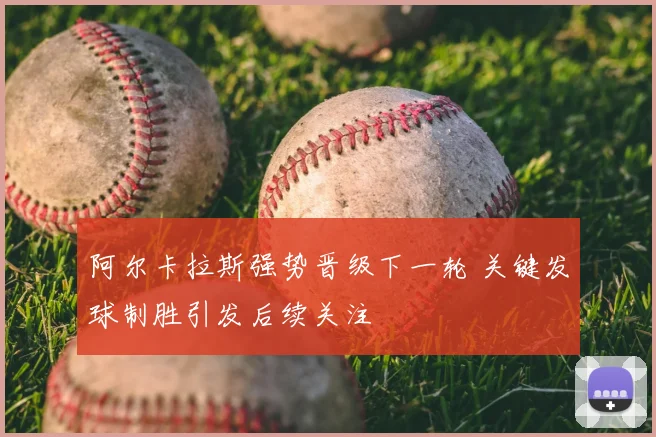 阿尔卡拉斯强势晋级下一轮 关键发球制胜引发后续关注