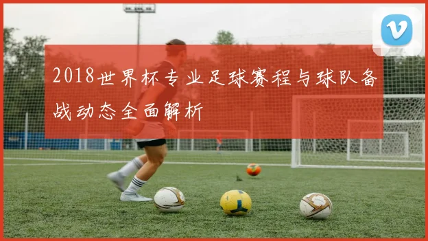 2018世界杯专业足球赛程与球队备战动态全面解析