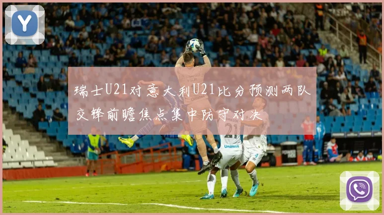 瑞士U21对意大利U21比分预测两队交锋前瞻焦点集中防守对决