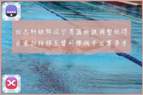 刘志轩缺阵辽宁男篮轮换调整致得分重担转移至替补锋线季后赛争夺受考验