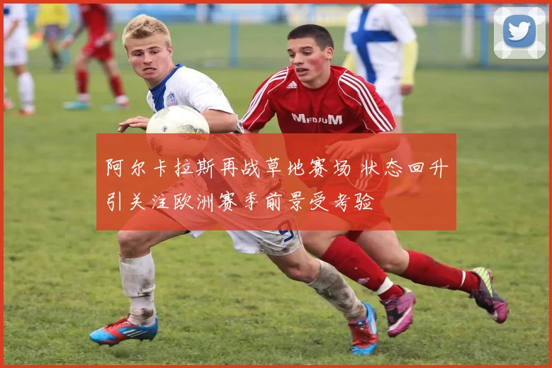 阿尔卡拉斯再战草地赛场 状态回升引关注欧洲赛季前景受考验