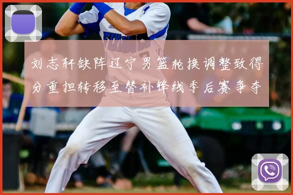 刘志轩缺阵辽宁男篮轮换调整致得分重担转移至替补锋线季后赛争夺受考验