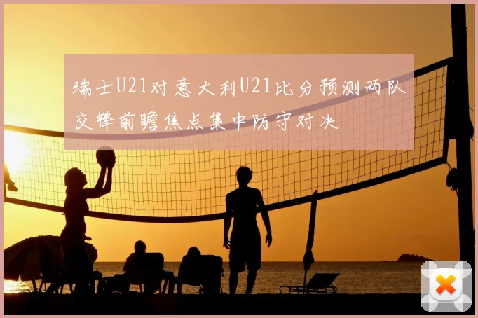 瑞士U21对意大利U21比分预测两队交锋前瞻焦点集中防守对决