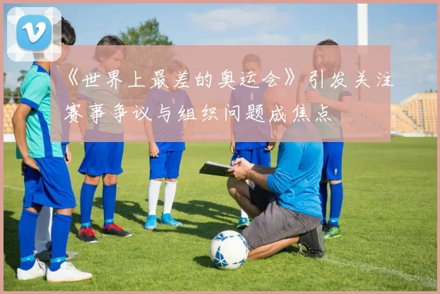 《世界上最差的奥运会》引发关注 赛事争议与组织问题成焦点