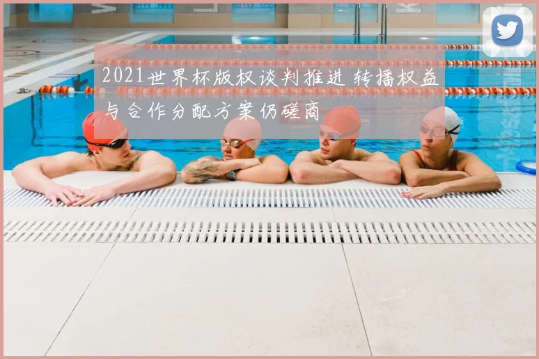 2021世界杯版权谈判推进 转播权益与合作分配方案仍磋商