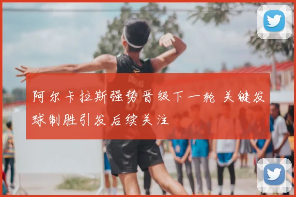 阿尔卡拉斯强势晋级下一轮 关键发球制胜引发后续关注