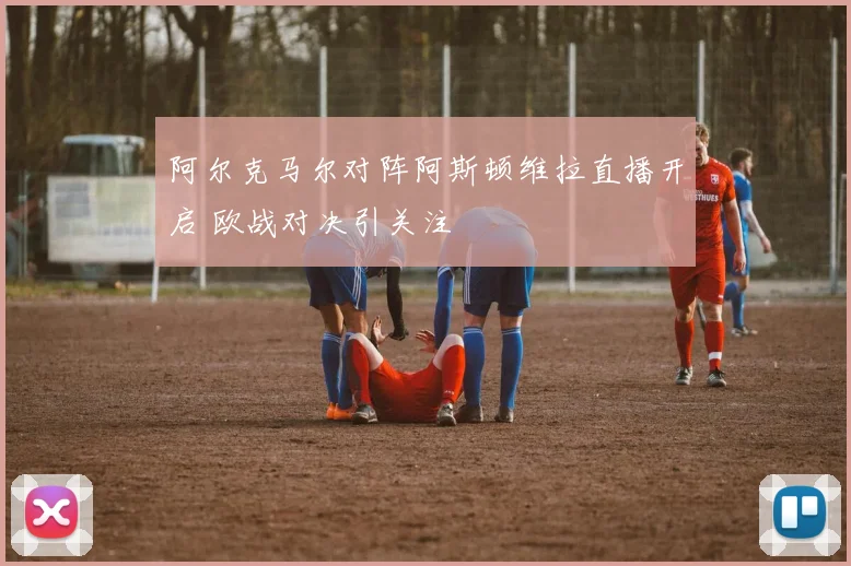 阿尔克马尔对阵阿斯顿维拉直播开启 欧战对决引关注