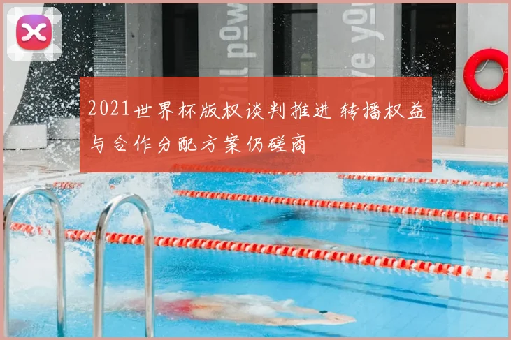 2021世界杯版权谈判推进 转播权益与合作分配方案仍磋商