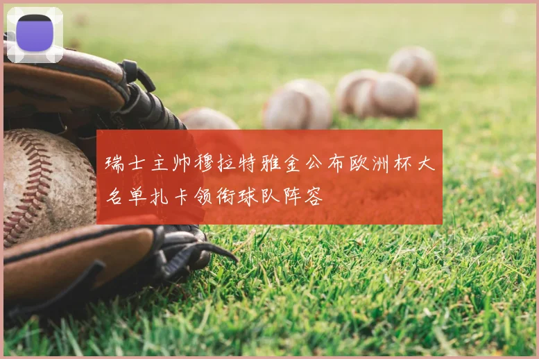 瑞士主帅穆拉特雅金公布欧洲杯大名单扎卡领衔球队阵容