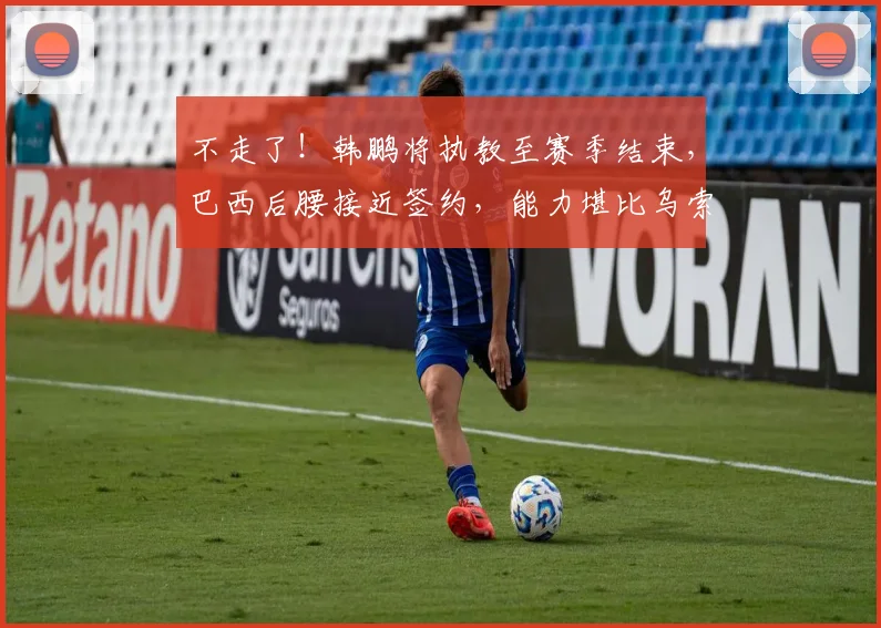 不走了!韩鹏将执教至赛季结束,巴西后腰接近签约,能力堪比乌索