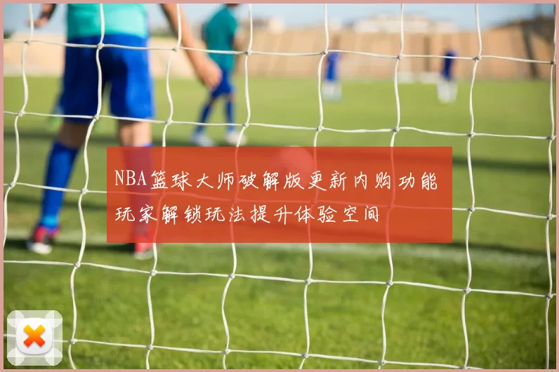 NBA篮球大师破解版更新内购功能 玩家解锁玩法提升体验空间