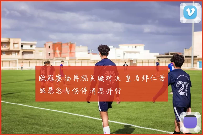 欧冠赛场再现关键对决 皇马拜仁晋级悬念与伤停消息并行