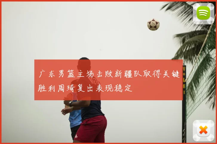 广东男篮主场击败新疆队取得关键胜利周琦复出表现稳定