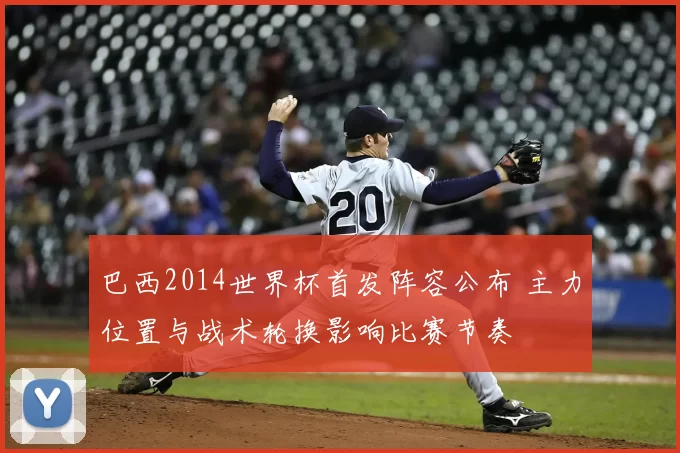 巴西2014世界杯首发阵容公布 主力位置与战术轮换影响比赛节奏