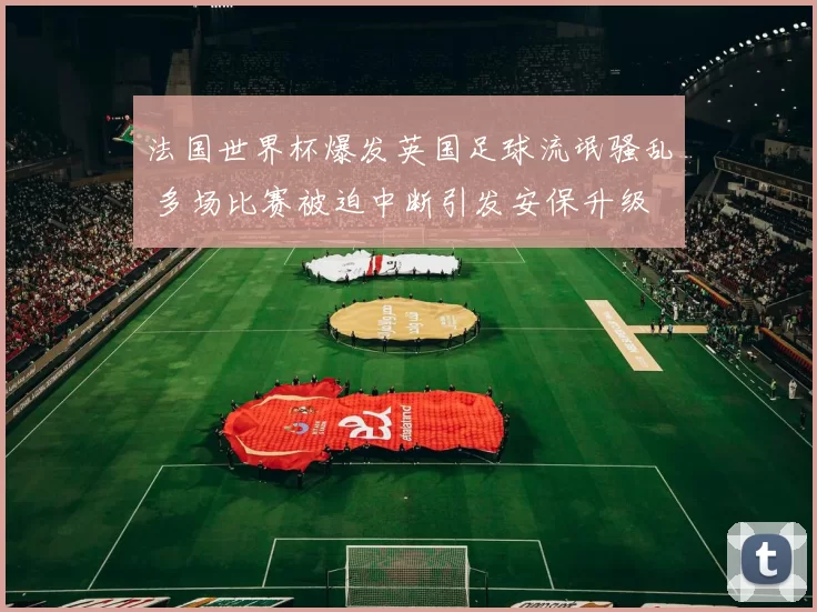 法国世界杯爆发英国足球流氓骚乱 多场比赛被迫中断引发安保升级
