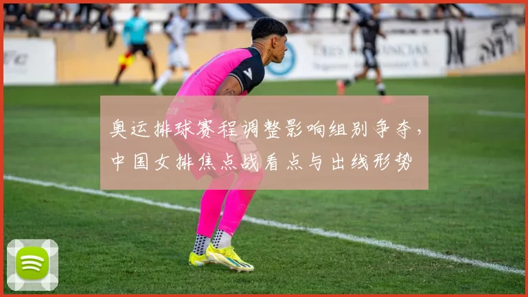 奥运排球赛程调整影响组别争夺,中国女排焦点战看点与出线形势