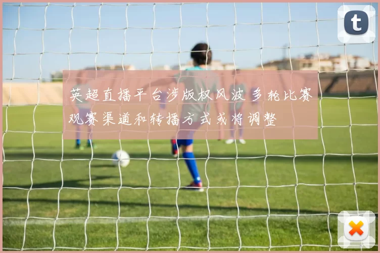 英超直播平台涉版权风波 多轮比赛观赛渠道和转播方式或将调整