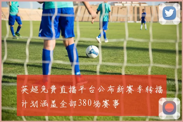 英超免费直播平台公布新赛季转播计划涵盖全部380场赛事