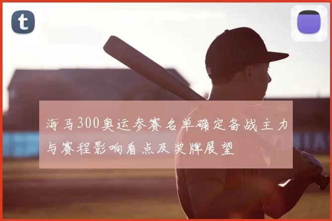 海马300奥运参赛名单确定备战主力与赛程影响看点及奖牌展望