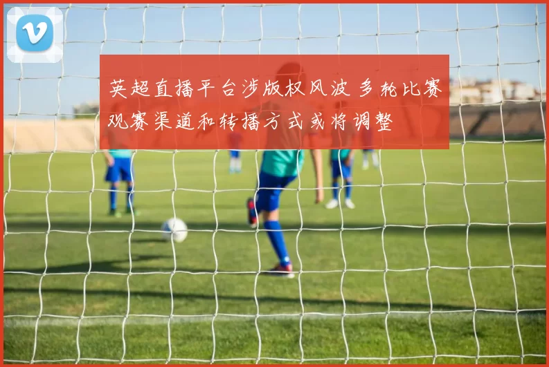 英超直播平台涉版权风波 多轮比赛观赛渠道和转播方式或将调整