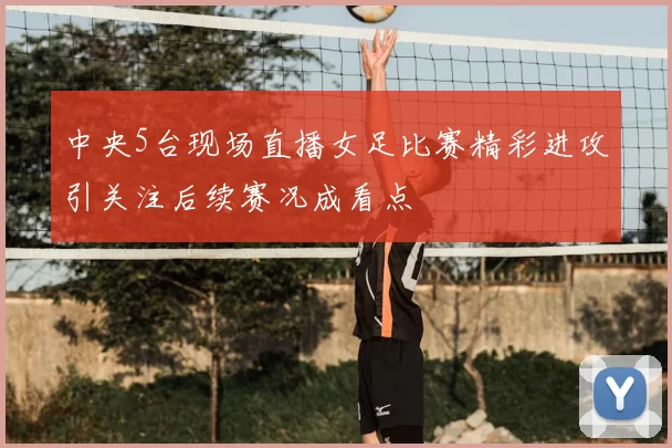 中央5台现场直播女足比赛精彩进攻引关注后续赛况成看点