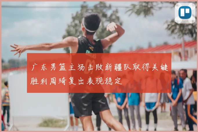 广东男篮主场击败新疆队取得关键胜利周琦复出表现稳定