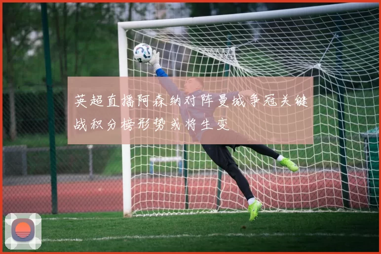 英超直播阿森纳对阵曼城争冠关键战积分榜形势或将生变