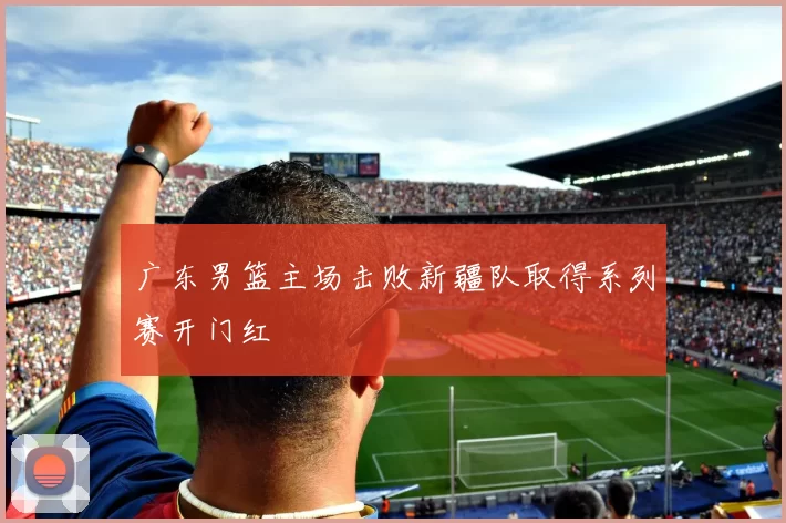 广东男篮主场击败新疆队取得系列赛开门红