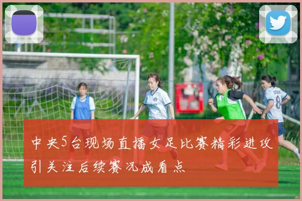 中央5台现场直播女足比赛精彩进攻引关注后续赛况成看点
